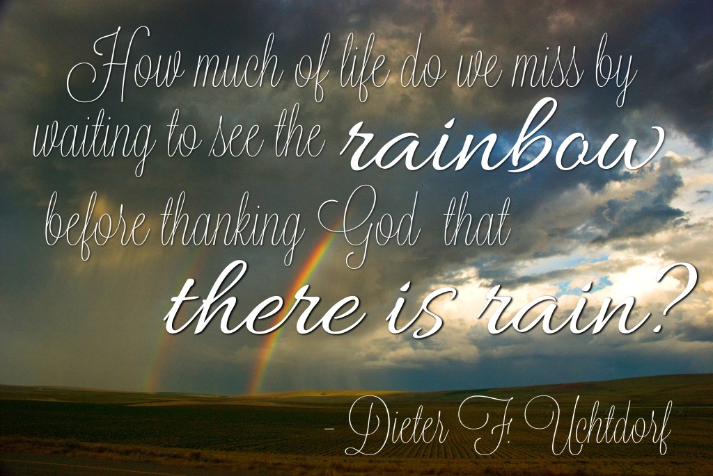 How much of life do we miss by waiting to see the rainbow before thanking God that there is rain? - Dieter F. Uchtdorf 